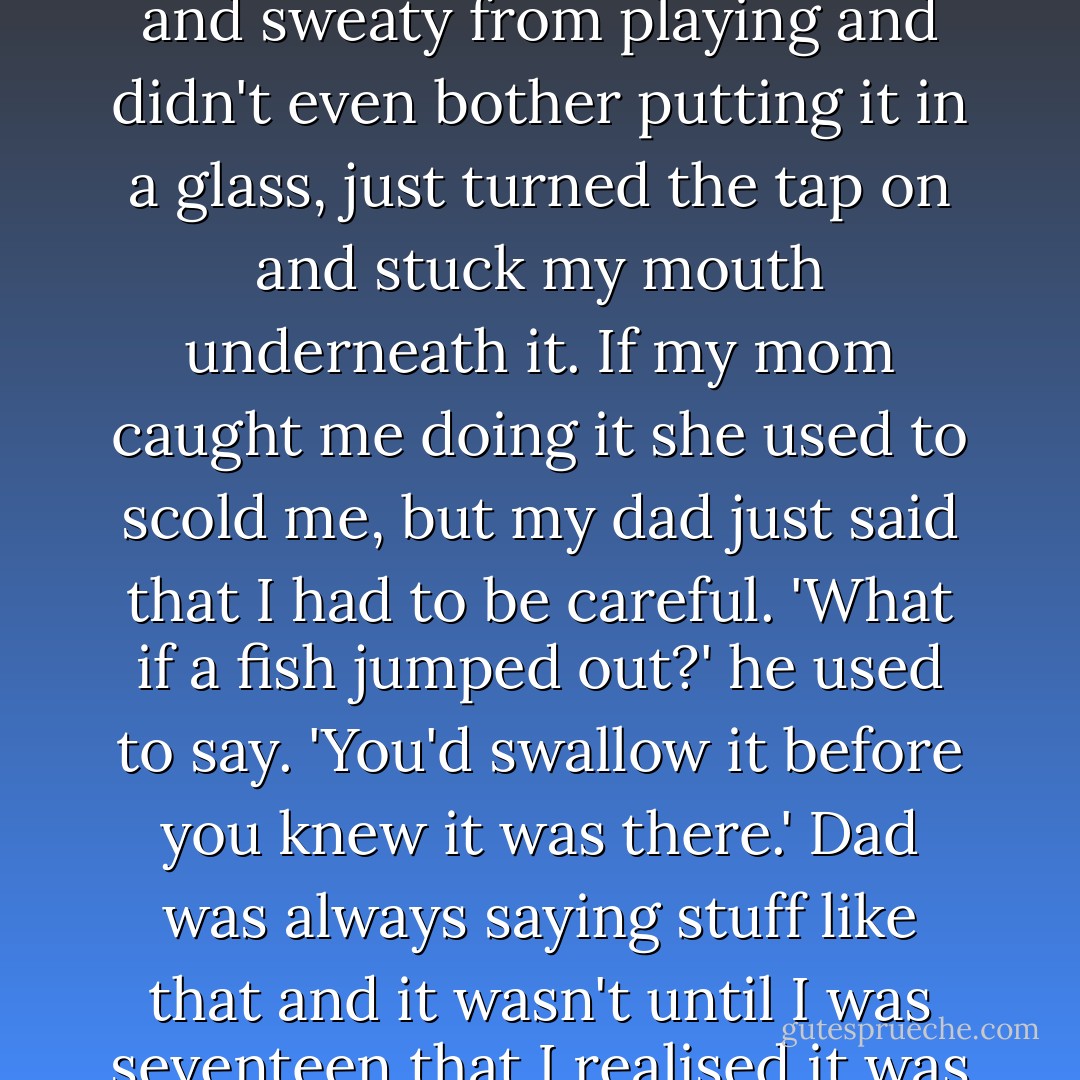 When I was a kid I used to drink from the tap all the time. I'd run back into the flat all hot and sweaty from playing and didn't even bother putting it in a glass, just turned the tap on and stuck my mouth underneath it. If my mom caught me doing it she used to scold me, but my dad just said that I had to be careful. 'What if a fish jumped out?' he used to say. 'You'd swallow it before you knew it was there.' Dad was always saying stuff like that and it wasn't until I was seventeen that I realised it was because he was stoned all the time. - Ben Aaronovitch