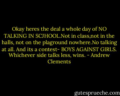 Okay heres the deal a whole day of NO TALKING IN SCJHOOL.Not in class,not in the halls, not on the plaground nowhere.No talking at all. And its a contest- BOYS AGAINST GIRLS. Whichever side talks less, wins. - Andrew Clements