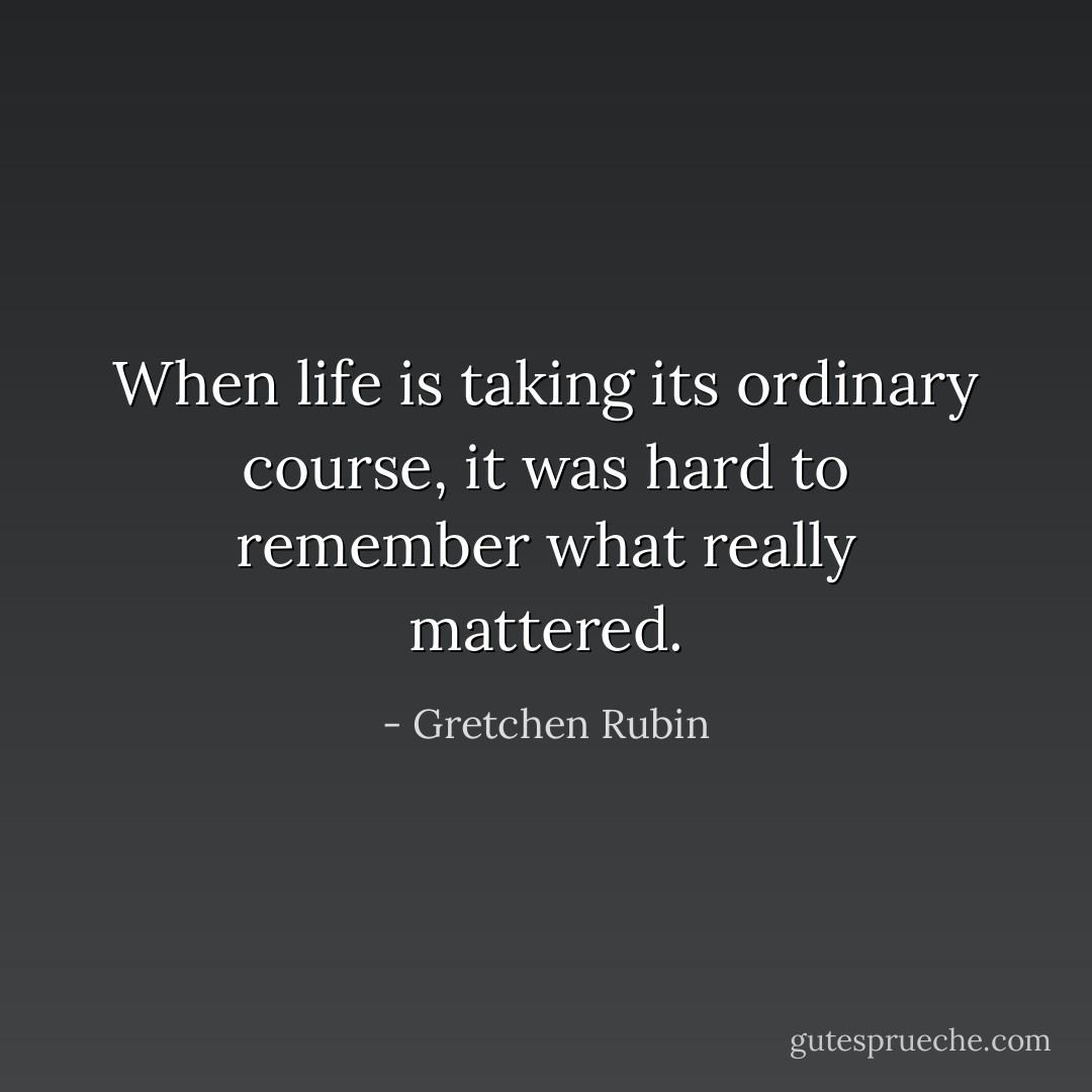 When life is taking its ordinary course, it was hard to remember what really mattered. - Gretchen Rubin