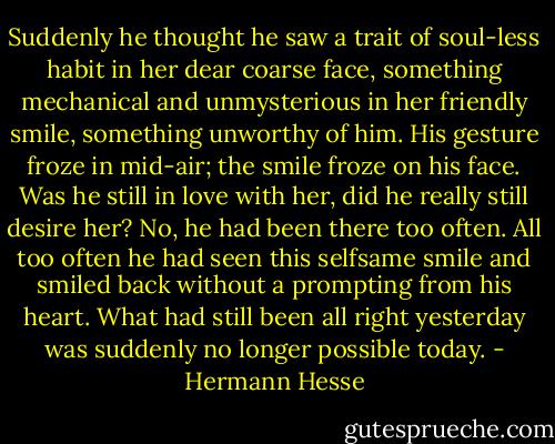 Suddenly he thought he saw a trait of soul-less habit in her dear coarse face, something mechanical and unmysterious in her friendly smile, something unworthy of him. His gesture froze in mid-air; the smile froze on his face. Was he still in love with her, did he really still desire her? No, he had been there too often. All too often he had seen this selfsame smile and smiled back without a prompting from his heart. What had still been all right yesterday was suddenly no longer possible today. - Hermann Hesse
