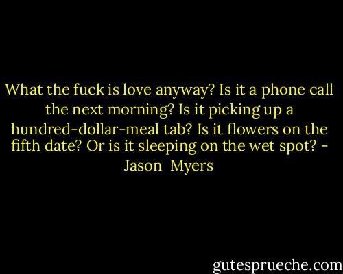 What the fuck is love anyway?<br />Is it a phone call the next morning?<br />Is it picking up a hundred-dollar-meal tab?<br />Is it flowers on the fifth date?<br />Or is it sleeping on the wet spot? - Jason  Myers