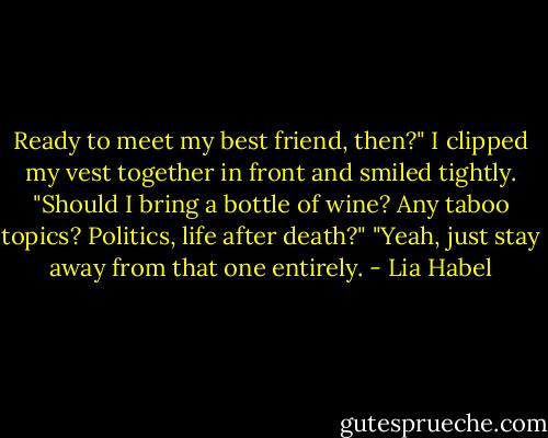 Ready to meet my best friend, then?"<br />I clipped my vest together in front and smiled tightly. "Should I bring a bottle of wine? Any taboo topics? Politics, life after death?"<br />"Yeah, just stay away from that one entirely. - Lia Habel