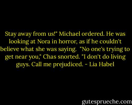Stay away from us!" Michael ordered. He was looking at Nora in horror, as if he couldn't believe what she was saying. <br />"No one's trying to get near you," Chas snorted. "I don't do living guys. Call me prejudiced. - Lia Habel