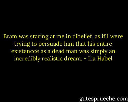 Bram was staring at me in dibelief, as if I were trying to persuade him that his entire existencce as a dead man was simply an incredibly realistic dream. - Lia Habel