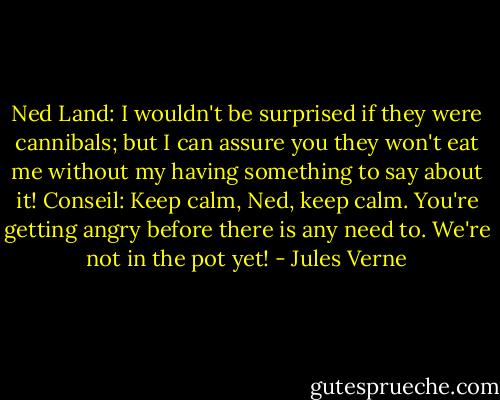 Ned Land: I wouldn't be surprised if they were cannibals; but I can assure you they won't eat me without my having something to say about it!<br />Conseil: Keep calm, Ned, keep calm. You're getting angry before there is any need to. We're not in the pot yet! - Jules Verne