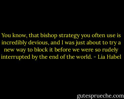 You know, that bishop strategy you often use is incredibly devious, and I was just about to try a new way to block it before we were so rudely interrupted by the end of the world. - Lia Habel
