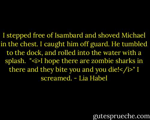I stepped free of Isambard and shoved Michael in the chest. I caught him off guard. He tumbled to the dock, and rolled into the water with a splash. <br />"<i>I hope there are zombie sharks in there and they bite you and you die!</i>" I screamed. - Lia Habel