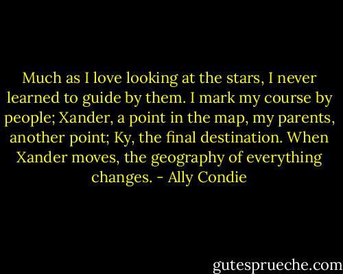 Much as I love looking at the stars, I never learned to guide by them. I mark my course by people; Xander, a point in the map, my parents, another point; Ky, the final destination. When Xander moves, the geography of everything changes. - Ally Condie