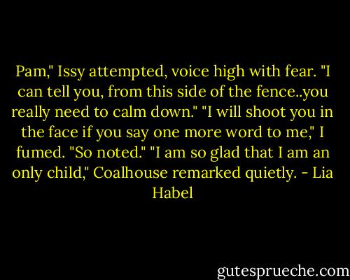 Pam," Issy attempted, voice high with fear. "I can tell you, from this side of the fence..you really need to calm down."<br />"I will shoot you in the face if you say one more word to me," I fumed.<br />"So noted."<br />"I am so glad that I am an only child," Coalhouse remarked quietly. - Lia Habel
