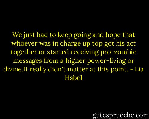 We just had to keep going and hope that whoever was in charge up top got his act together or started receiving pro-zombie messages from a higher power-living or divine.It really didn't matter at this point. - Lia Habel