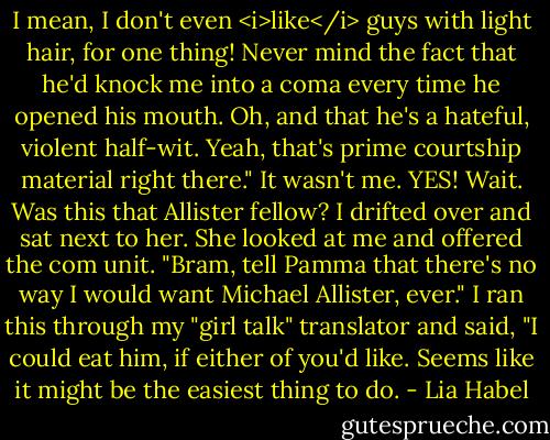 I mean, I don't even <i>like</i> guys with light hair, for one thing! Never mind the fact that he'd knock me into a coma every time he opened his mouth. Oh, and that he's a hateful, violent half-wit. Yeah, that's prime courtship material right there."<br />It wasn't me. YES!<br />Wait. Was this that Allister fellow?<br />I drifted over and sat next to her. She looked at me and offered the com unit. "Bram, tell Pamma that there's no way I would want Michael Allister, ever."<br />I ran this through my "girl talk" translator and said, "I could eat him, if either of you'd like. Seems like it might be the easiest thing to do. - Lia Habel