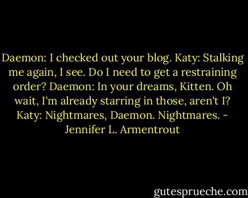 Daemon: I checked out your blog.<br />Katy: Stalking me again, I see. Do I need to get a restraining order?<br />Daemon: In your dreams, Kitten. Oh wait, I'm already starring in those, aren't I?<br />Katy: Nightmares, Daemon. Nightmares. - Jennifer L. Armentrout