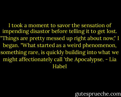 I took a moment to savor the sensation of impending disastor before telling it to get lost.<br />"Things are pretty messed up right about now," I began. "What started as a weird phenomenon, something rare, is quickly building into what we might affectionately call 'the Apocalypse. - Lia Habel