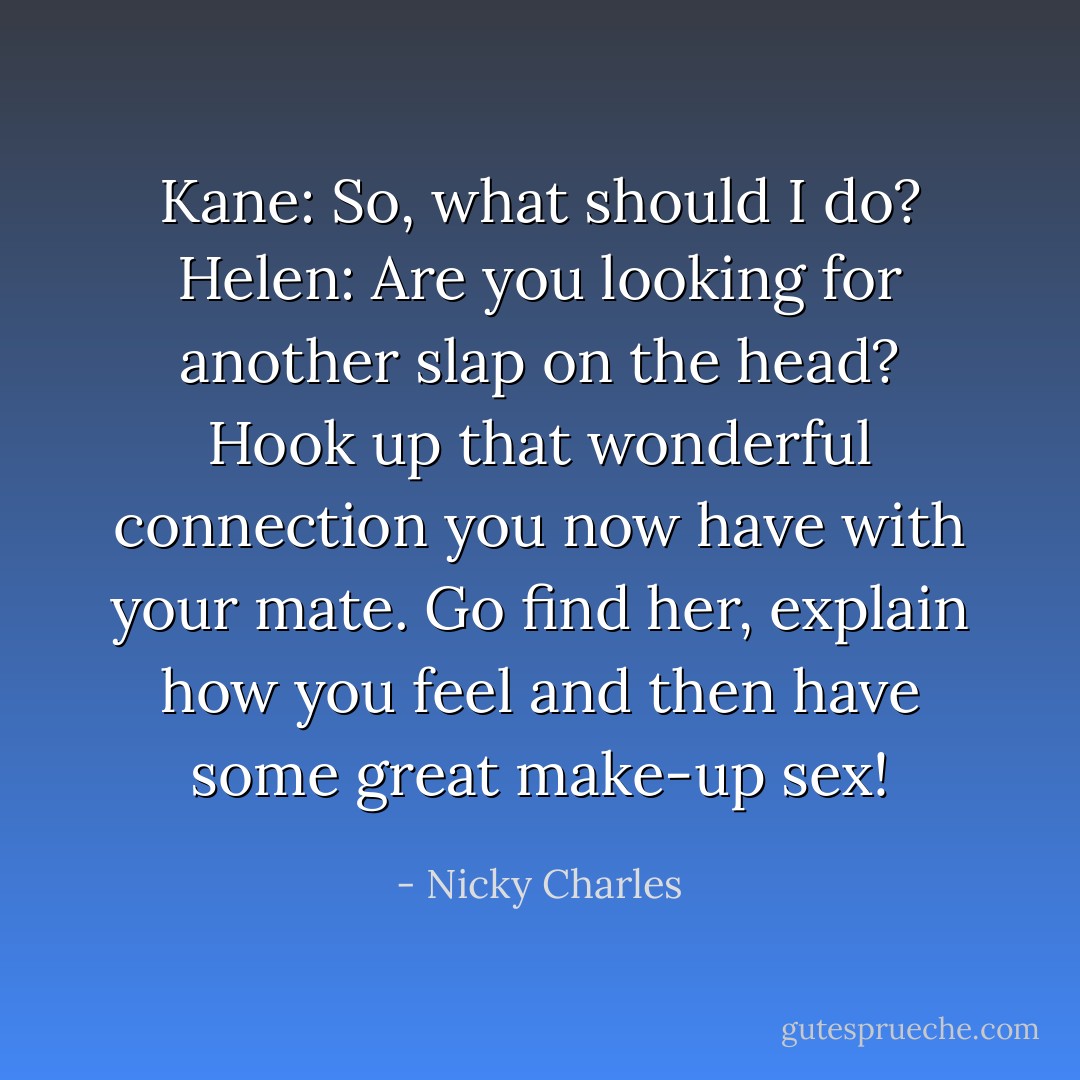 Kane: So, what should I do?<br />Helen: Are you looking for another slap on the head? Hook up that wonderful connection you now have with your mate. Go find her, explain how you feel and then have some great make-up sex! - Nicky Charles