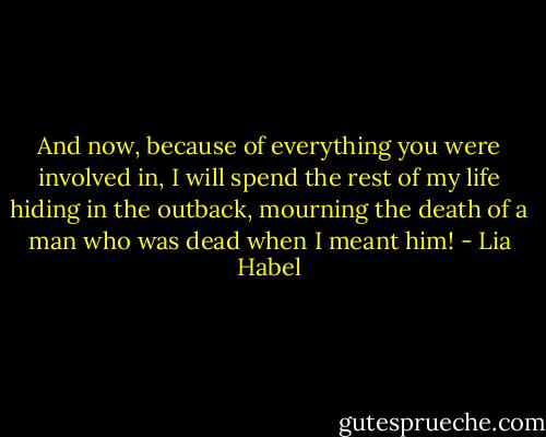 And now, because of everything you were involved in, I will spend the rest of my life hiding in the outback, mourning the death of a man who was dead when I meant him! - Lia Habel