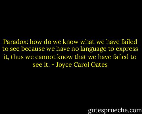 Paradox: how do we know what we have failed to see because we have no language to express it, thus we cannot know that we have failed to see it. - Joyce Carol Oates