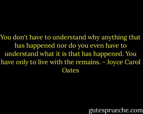 You don't have to understand why anything that has happened nor do you even have to understand what it is that has happened. You have only to live with the remains. - Joyce Carol Oates