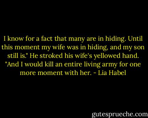 I know for a fact that many are in hiding. Until this moment my wife was in hiding, and my son still is."<br />He stroked his wife's yellowed hand. "And I would kill an entire living army for one more moment with her. - Lia Habel