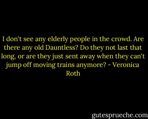 I don't see any elderly people in the crowd. Are there any old Dauntless? Do they not last that long, or are they just sent away when they can't jump off moving trains anymore? - Veronica Roth