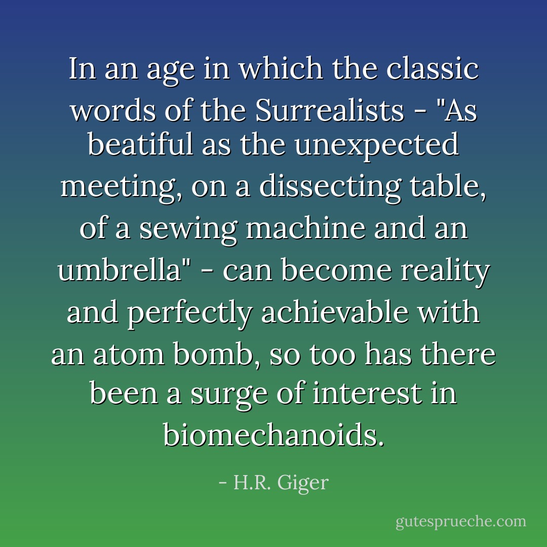 In an age in which the classic words of the Surrealists - "As beatiful as the unexpected meeting, on a dissecting table, of a sewing machine and an umbrella" -<br />can become reality and perfectly achievable with an atom bomb, so too has there been a surge of interest in biomechanoids. - H.R. Giger