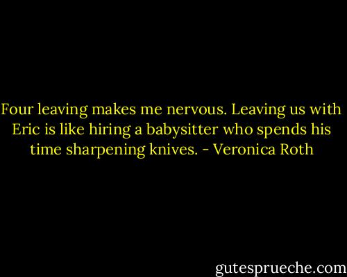 Four leaving makes me nervous. Leaving us with Eric is like hiring a babysitter who spends his time sharpening knives. - Veronica Roth