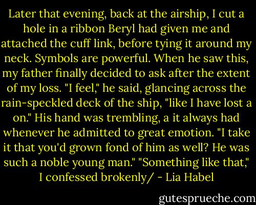 Later that evening, back at the airship, I cut a hole in a ribbon Beryl had given me and attached the cuff link, before tying it around my neck.<br />Symbols are powerful.<br />When he saw this, my father finally decided to ask after the extent of my loss. "I feel," he said, glancing across the rain-speckled deck of the ship, "like I have lost a on." His hand was trembling, a it always had whenever he admitted to great emotion. "I take it that you'd grown fond of him as well? He was such a noble young man."<br />"Something like that," I confessed brokenly/ - Lia Habel