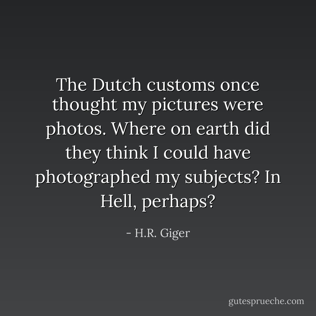 The Dutch customs once thought my pictures were photos. Where on earth did they think I could have photographed my subjects? In Hell, perhaps? - H.R. Giger