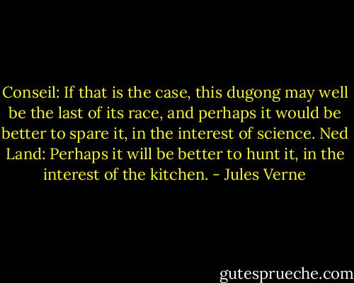 Conseil: If that is the case, this dugong may well be the last of its race, and perhaps it would be better to spare it, in the interest of science.<br />Ned Land: Perhaps it will be better to hunt it, in the interest of the kitchen. - Jules Verne