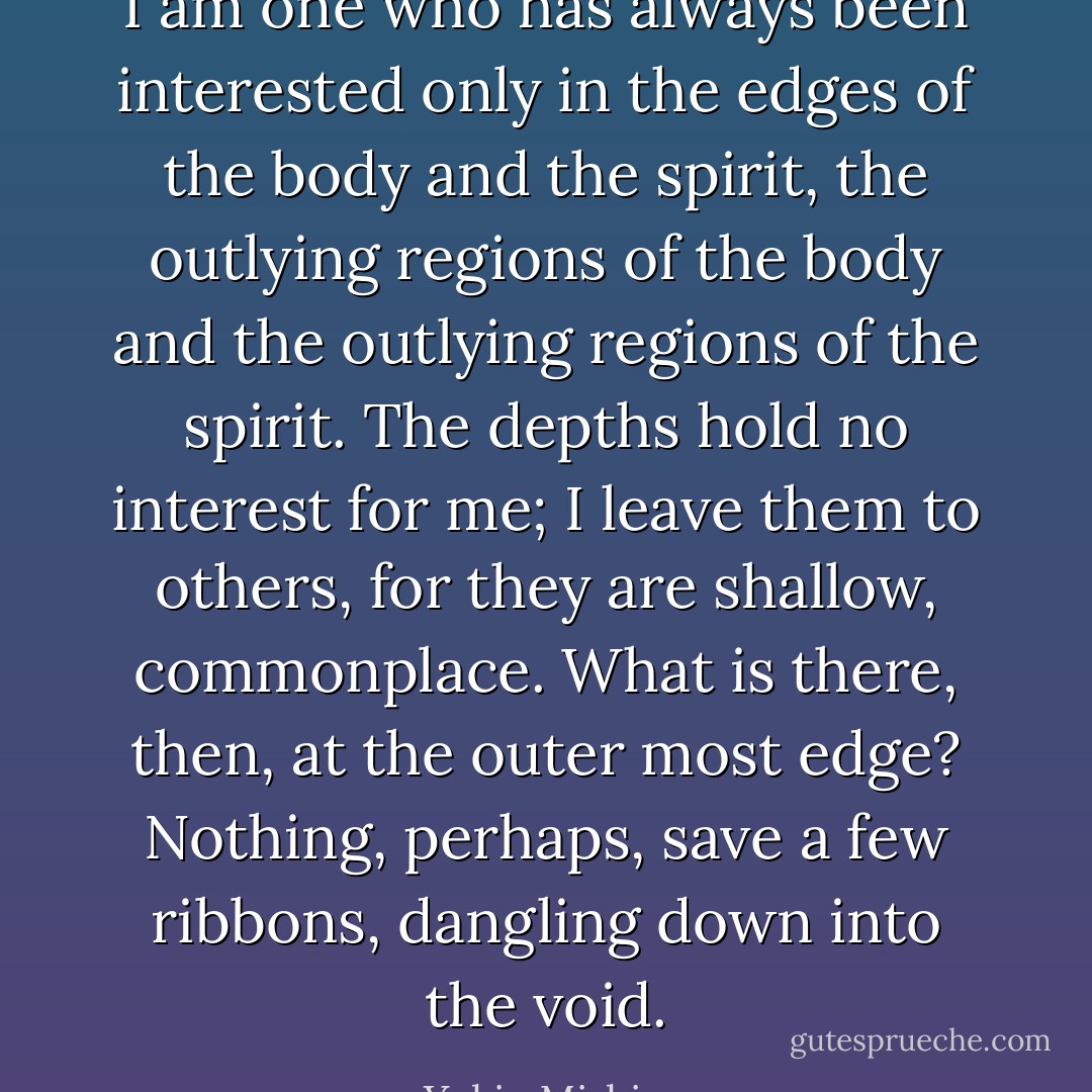 I am one who has always been interested only in the edges of the body and the spirit, the outlying regions of the body and the outlying regions of the spirit. The depths hold no interest for me; I leave them to others, for they are shallow, commonplace. What is there, then, at the outer most edge? Nothing, perhaps, save a few ribbons, dangling down into the void. - Yukio Mishima