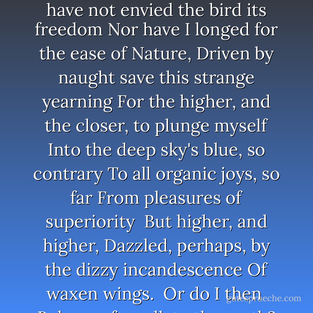 Do I, then, belong to the heavens?<br />Why, if not so, should the heavens<br />Fix me thus with their ceaseless blue stare,<br />Luring me on, and my mind, higher<br />Ever higher, up into the sky,<br />Drawing me ceaselessly up<br />To heights far, far above the human?<br />Why, when balance has been strictly studied<br />And flight calculated with the best of reason<br />Till no aberrant element should, by rights, remain-<br />Why, still, should the lust for ascension<br />Seem, in itself, so close to madness?<br />Nothing is that can satify me;<br />Earthly novelty is too soon dulled;<br />I am drawn higher and higher, more unstable,<br />Closer and closer to the sun's effulgence.<br />Why do these rays of reason destroy me?<br />Villages below and meandering streams<br />Grow tolerable as our distance grows.<br />Why do they plead, approve, lure me<br />With promise that I may love the human<br />If only it is seen, thus, from afar-<br />Although the goal could never have been love, <br />Nor, had it been, could I ever have<br />Belonged to the heavens?<br />I have not envied the bird its freedom<br />Nor have I longed for the ease of Nature,<br />Driven by naught save this strange yearning<br />For the higher, and the closer, to plunge myself<br />Into the deep sky's blue, so contrary<br />To all organic joys, so far<br />From pleasures of superiority <br />But higher, and higher,<br />Dazzled, perhaps, by the dizzy incandescence<br />Of waxen wings.<br /><br />Or do I then <br />Belong, after all, to the earth?<br />Why, if not so, should the earth<br />Show such swiftness to encompass my fall?<br />Granting no space to think or feel,<br />Why did the soft, indolent earth thus<br />Greet me with the shock of steel plate?<br />Did the soft earth thus turn to steel<br />Only to show me my own softness?<br />That Nature might bring home to me<br />That to fall, not to fly, is in the order of things,<br />More natural by far than that improbable passion?<br />Is the blue of the sky then a dream?<br />Was it devised by the earth, to which I belonged,<br />On account of the fleeting, white-hot intoxication<br />Achieved for a moment by waxen wings?<br />And did the heavens abet the plan to punish me?<br />To punish me for not believing in myself <br />Or for believing too much;<br />Too earger to know where lay my allegiance<br />Or vainly assuming that already I knew all;<br />For wanting to fly off<br />To the unknown<br />Or the known:<br />Both of them a single, blue speck of an idea? - Yukio Mishima