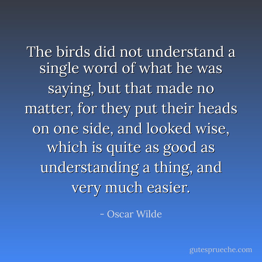 The birds did not understand a single word of what he was saying, but that made no matter, for they put their heads on one side, and looked wise, which is quite as good as understanding a thing, and very much easier. - Oscar Wilde