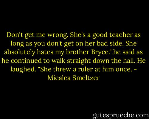 Don't get me wrong. She's a good teacher as long as you don't get on her bad side. She absolutely hates my brother Bryce." he said as he continued to walk straight down the hall. He laughed. "She threw a ruler at him once. - Micalea Smeltzer