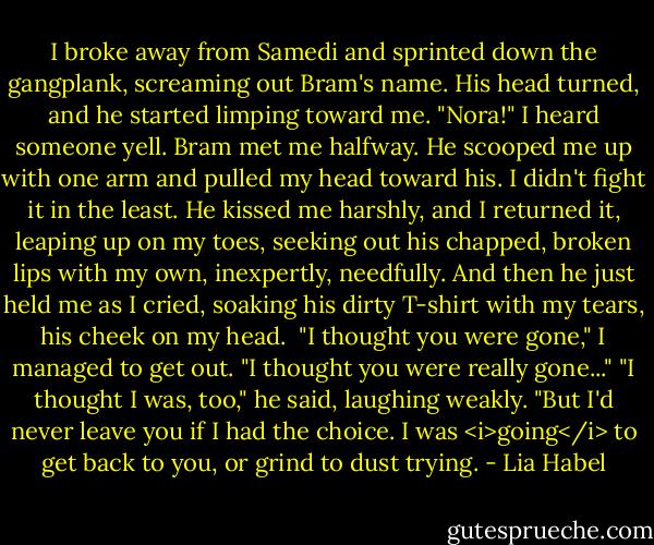 I broke away from Samedi and sprinted down the gangplank, screaming out Bram's name. His head turned, and he started limping toward me.<br />"Nora!" I heard someone yell.<br />Bram met me halfway. He scooped me up with one arm and pulled my head toward his. I didn't fight it in the least. He kissed me harshly, and I returned it, leaping up on my toes, seeking out his chapped, broken lips with my own, inexpertly, needfully. And then he just held me as I cried, soaking his dirty T-shirt with my tears, his cheek on my head. <br />"I thought you were gone," I managed to get out. "I thought you were really gone..."<br />"I thought I was, too," he said, laughing weakly. "But I'd never leave you if I had the choice. I was <i>going</i> to get back to you, or grind to dust trying. - Lia Habel