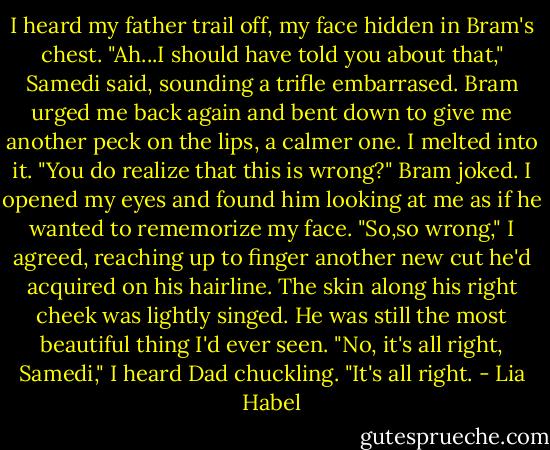 I heard my father trail off, my face hidden in Bram's chest.<br />"Ah...I should have told you about that," Samedi said, sounding a trifle embarrased. Bram urged me back again and bent down to give me another peck on the lips, a calmer one. I melted into it.<br />"You do realize that this is wrong?" Bram joked. I opened my eyes and found him looking at me as if he wanted to rememorize my face.<br />"So,so wrong," I agreed, reaching up to finger another new cut he'd acquired on his hairline. The skin along his right cheek was lightly singed. He was still the most beautiful thing I'd ever seen.<br />"No, it's all right, Samedi," I heard Dad chuckling. "It's all right. - Lia Habel
