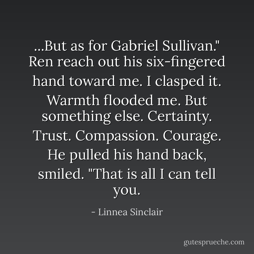 ...But as for Gabriel Sullivan." Ren reach out his six-fingered hand toward me. I clasped it. Warmth flooded me. But something else. Certainty. Trust. Compassion. Courage. He pulled his hand back, smiled. "That is all I can tell you. - Linnea Sinclair
