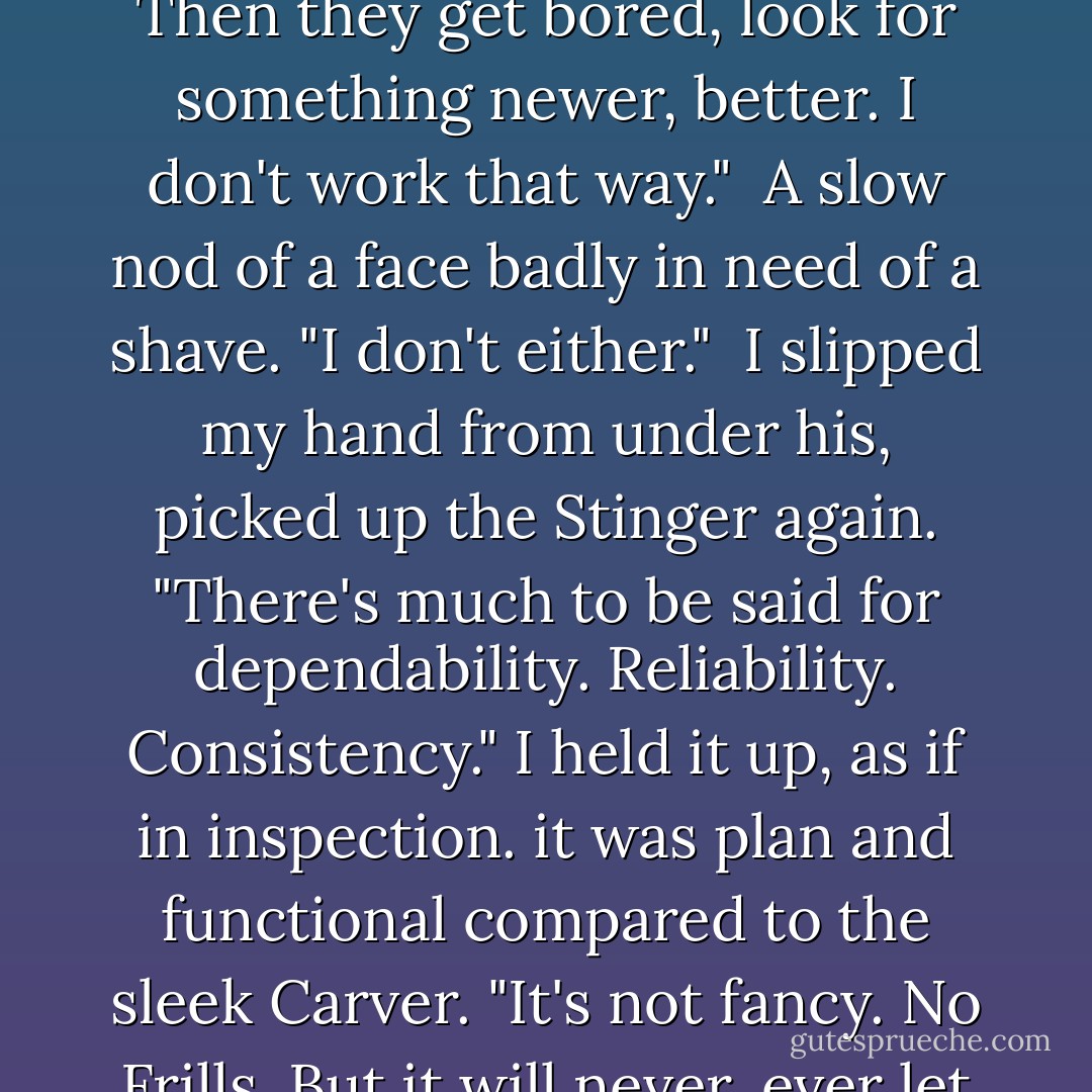 An expensive play toy. It's different, so people want it. Then they get bored, look for something newer, better. I don't work that way."<br /><br />A slow nod of a face badly in need of a shave. "I don't either."<br /><br />I slipped my hand from under his, picked up the Stinger again. "There's much to be said for dependability. Reliability. Consistency." I held it up, as if in inspection. it was plan and functional compared to the sleek Carver. "It's not fancy. No Frills. But it will never, ever let me down. - Linnea Sinclair