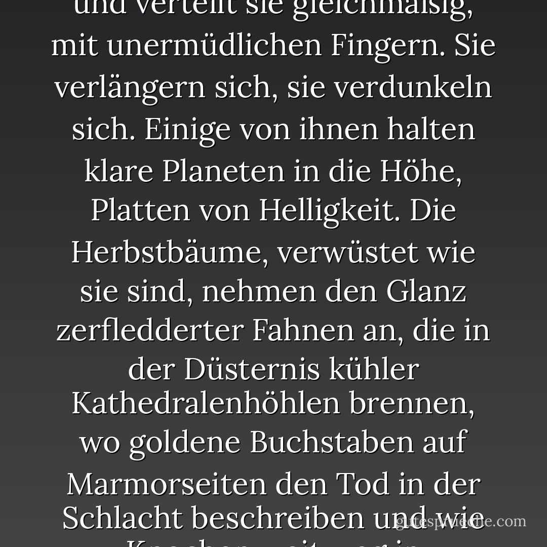 Aber was ist schon eine Nacht? Ein kurzer Raum, vor allem, wenn sich die Dunkelheit so bald verdunkelt, und so bald ein Vogel singt, ein Hahn kräht, oder ein schwaches Grün wie ein sich drehendes Blatt in der Mulde der Welle aufblüht. Doch auf die Nacht folgt die Nacht. Der Winter hält ein ganzes Bündel von ihnen bereit und verteilt sie gleichmäßig, mit unermüdlichen Fingern. Sie verlängern sich, sie verdunkeln sich. Einige von ihnen halten klare Planeten in die Höhe, Platten von Helligkeit. Die Herbstbäume, verwüstet wie sie sind, nehmen den Glanz zerfledderter Fahnen an, die in der Düsternis kühler Kathedralenhöhlen brennen, wo goldene Buchstaben auf Marmorseiten den Tod in der Schlacht beschreiben und wie Knochen weit weg in indischem Sand bleichen und brennen. Die Bäume des Herbstes glänzen im gelben Mondlicht, im Licht des Erntemondes, dem Licht, das die Energie der Arbeit mildert, die Stoppeln glättet und die Wellen blau ans Ufer plätschern lässt. - Virginia Woolf<