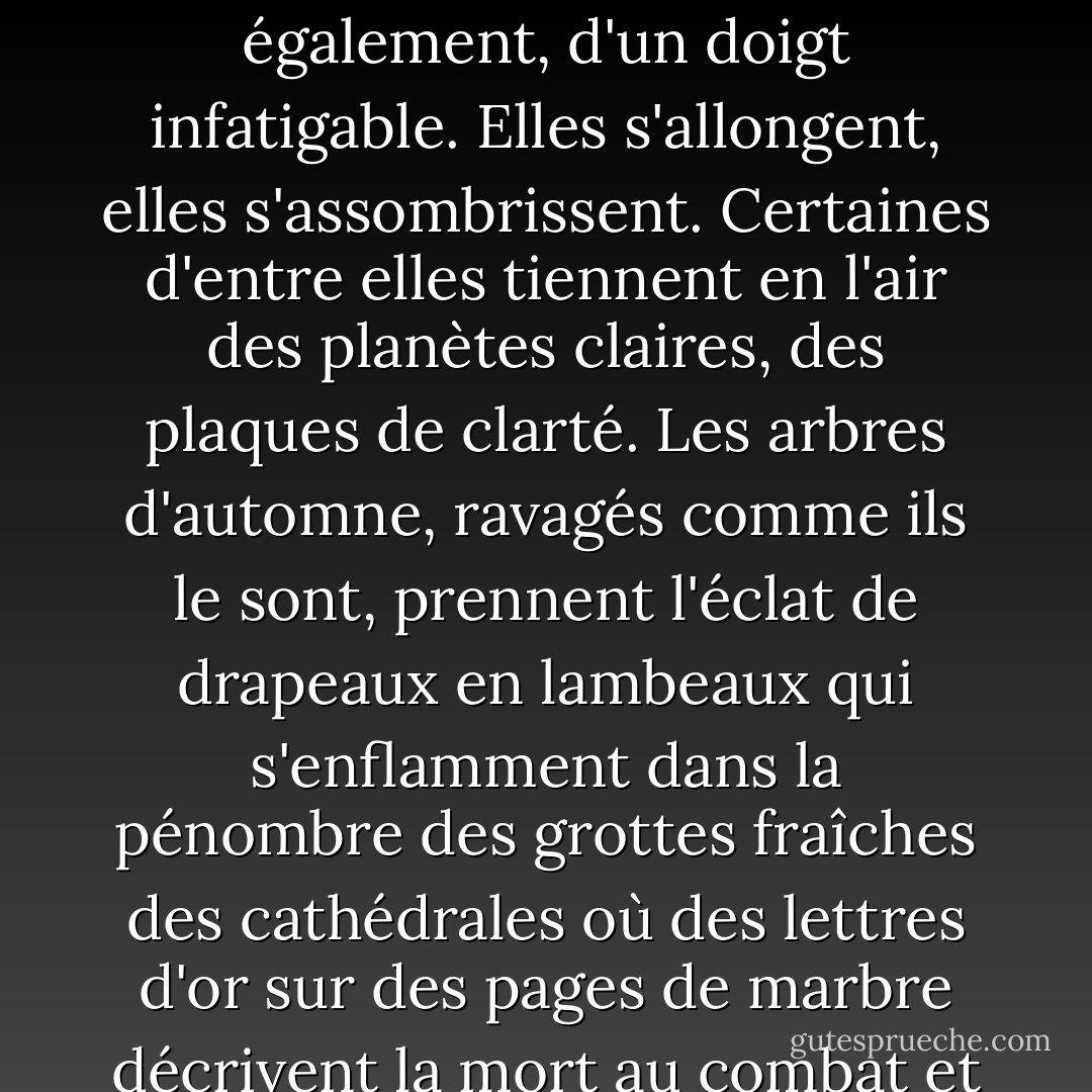 Mais après tout, qu'est-ce qu'une nuit ? Un court laps de temps, surtout quand l'obscurité s'estompe si vite, et qu'un oiseau chante, qu'un coq chante, ou qu'un faible vert s'anime, comme une feuille qui tourne, dans le creux de l'onde. La nuit, cependant, succède à la nuit. L'hiver en a en réserve un paquet qu'il distribue également, d'un doigt infatigable. Elles s'allongent, elles s'assombrissent. Certaines d'entre elles tiennent en l'air des planètes claires, des plaques de clarté. Les arbres d'automne, ravagés comme ils le sont, prennent l'éclat de drapeaux en lambeaux qui s'enflamment dans la pénombre des grottes fraîches des cathédrales où des lettres d'or sur des pages de marbre décrivent la mort au combat et la façon dont les os blanchissent et brûlent au loin dans les sables indiens. Les arbres d'automne brillent au clair de lune jaune, à la lumière des lunes de moisson, la lumière qui adoucit l'énergie du travail, qui lisse le chaume et qui amène le clapotis bleu des vagues sur le rivage. - Virginia Woolf