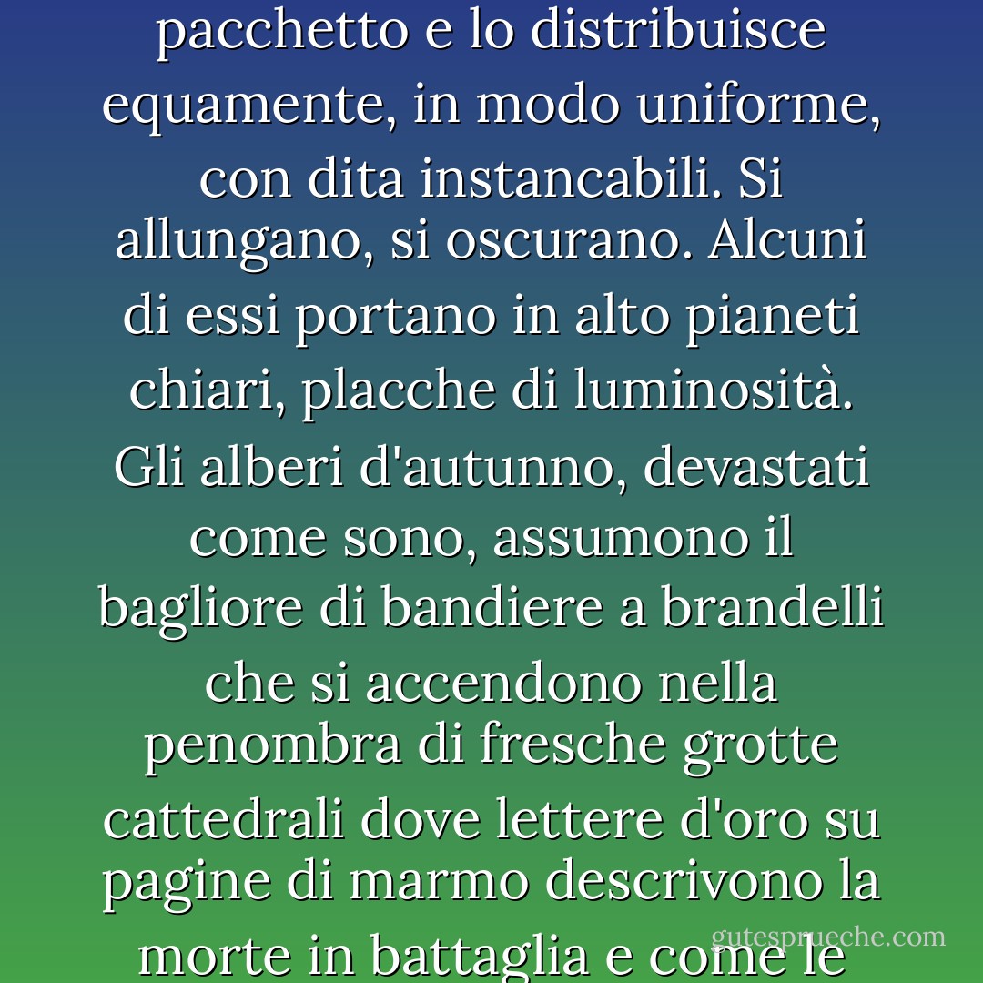 Ma cos'è in fondo una notte? Un breve spazio, soprattutto quando l'oscurità si attenua così presto, e così presto un uccello canta, un gallo canta, o un debole verde si accende, come una foglia che gira, nell'incavo dell'onda. La notte, tuttavia, succede alla notte. L'inverno ne tiene in serbo un pacchetto e lo distribuisce equamente, in modo uniforme, con dita instancabili. Si allungano, si oscurano. Alcuni di essi portano in alto pianeti chiari, placche di luminosità. Gli alberi d'autunno, devastati come sono, assumono il bagliore di bandiere a brandelli che si accendono nella penombra di fresche grotte cattedrali dove lettere d'oro su pagine di marmo descrivono la morte in battaglia e come le ossa sbiancano e bruciano lontano nelle sabbie indiane. Gli alberi autunnali brillano alla luce gialla della luna, alla luce delle lune del raccolto, la luce che ammorbidisce l'energia del lavoro, che leviga le stoppie e che porta l'onda blu a lambire la riva. - Virginia Woolf