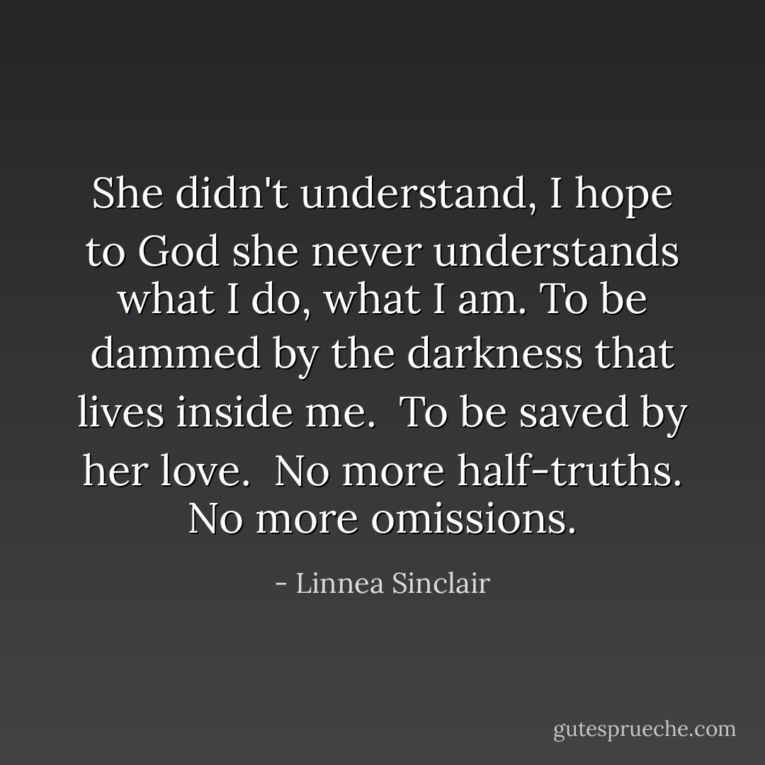 <i>She didn't understand, I hope to God she never understands what I do, what I am. To be dammed by the darkness that lives inside me.<br /><br />To be saved by her love.</i><br /><br />No more half-truths. No more omissions. - Linnea Sinclair