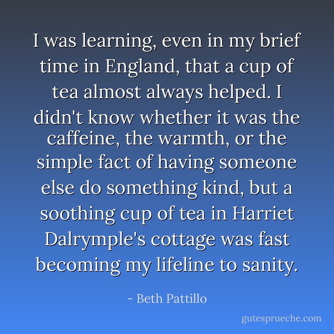 I was learning, even in my brief time in England, that a cup of tea almost always helped. I didn't know whether it was the caffeine, the warmth, or the simple fact of having someone else do something kind, but a soothing cup of tea in Harriet Dalrymple's cottage was fast becoming my lifeline to sanity. - Beth Pattillo