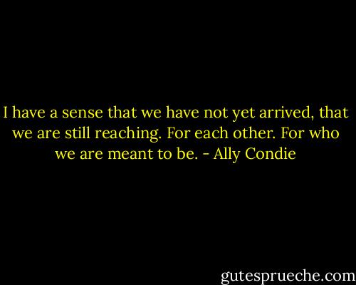 I have a sense that we have not yet arrived, that we are still reaching. For each other. For who we are meant to be. - Ally Condie