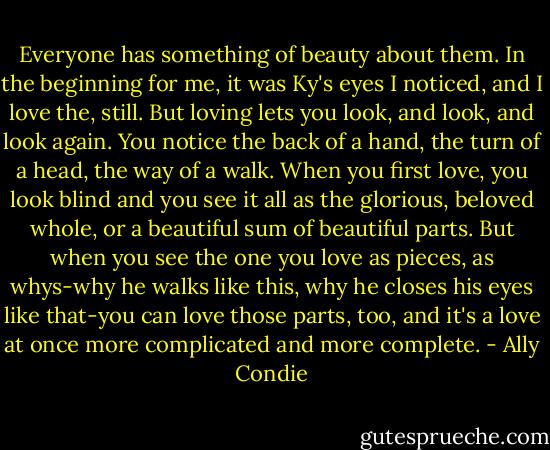 Everyone has something of beauty about them. In the beginning for me, it was Ky's eyes I noticed, and I love the, still. But loving lets you look, and look, and look again. You notice the back of a hand, the turn of a head, the way of a walk. When you first love, you look blind and you see it all as the glorious, beloved whole, or a beautiful sum of beautiful parts. But when you see the one you love as pieces, as whys-why he walks like this, why he closes his eyes like that-you can love those parts, too, and it's a love at once more complicated and more complete. - Ally Condie