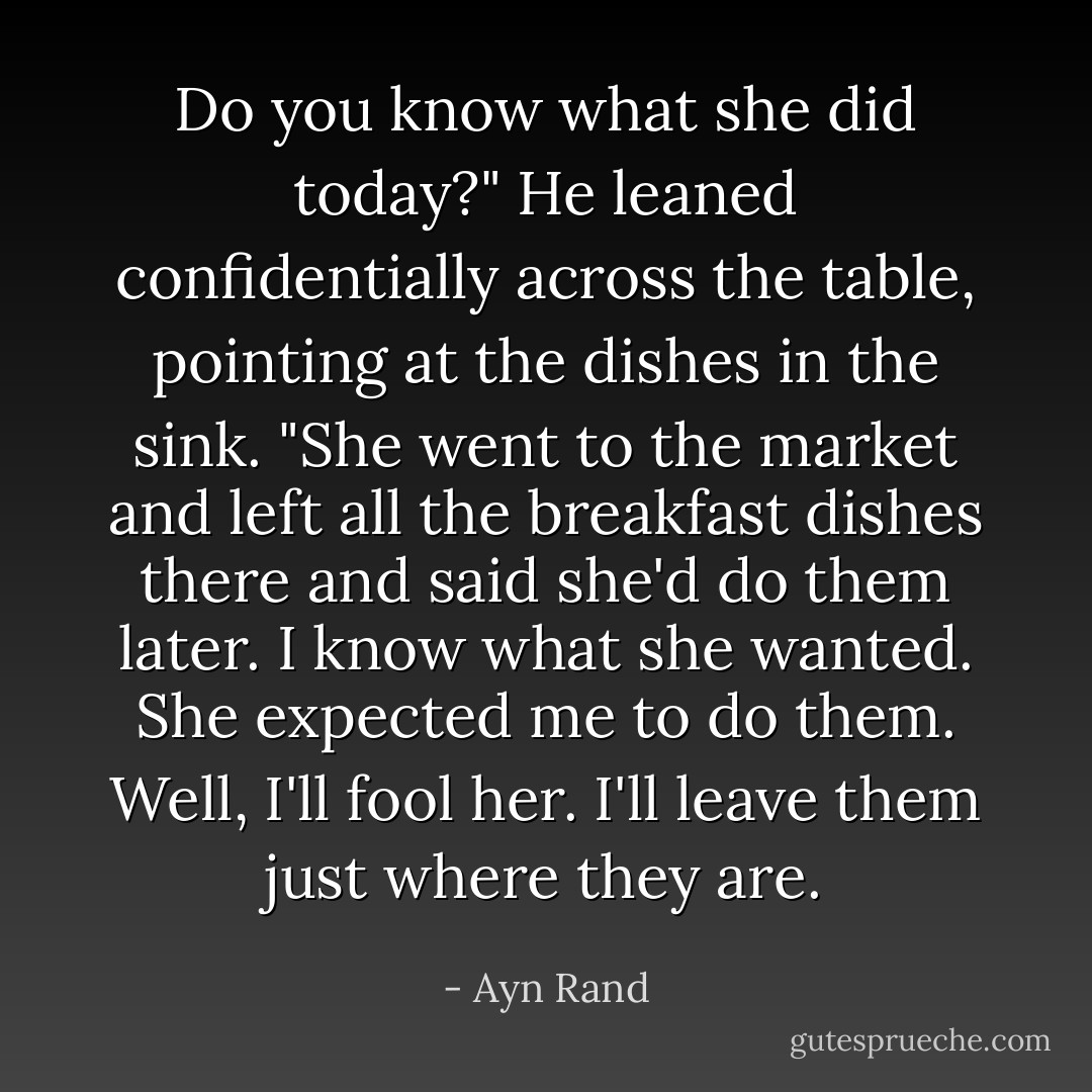 Do you know what she did today?" He leaned confidentially across the table, pointing at the dishes in the sink. "She went to the market and left all the breakfast dishes there and said she'd do them later. I know what she wanted. She expected me to do them. Well, I'll fool her. I'll leave them just where they are. - Ayn Rand