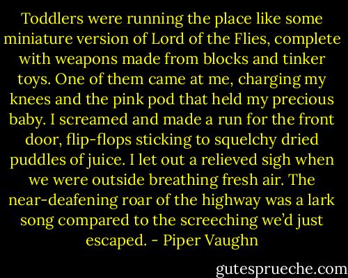 Toddlers were running the place like some miniature version of Lord of the Flies, complete with weapons made from blocks and tinker toys. One of them came at me, charging my knees and the pink pod that held my precious baby. I screamed and made a run for the front door, flip-flops sticking to squelchy dried puddles of juice. I let out a relieved sigh when we were outside breathing fresh air. The near-deafening roar of the highway was a lark song compared to the screeching we’d just escaped. - Piper Vaughn