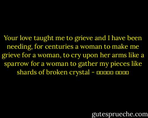 Your love taught me to grieve<br />and I have been needing, for centuries<br />a woman to make me grieve<br />for a woman, to cry upon her arms<br />like a sparrow<br />for a woman to gather my pieces<br />like shards of broken crystal - نزار قباني
