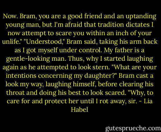 Now. Bram, you are a good friend and an uptanding young man, but I'm afraid that tradition dictates I now attempt to scare you within an inch of your unlife."<br />"Understood," Bram said, taking his arm back as I got myself under control.<br />My father is a gentle-looking man. Thus, why I started laughing again as he attempted to look stern. "What are your intentions concerning my daughter?"<br />Bram cast a look my way, laughing himself, before clearing his throat and doing his best to look scared. "Why, to care for and protect her until I rot away, sir. - Lia Habel