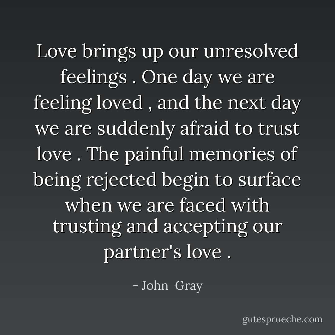 Love brings up our unresolved feelings . One day we are feeling loved , and the next day we are suddenly afraid to trust love .<br />The painful memories of being rejected begin to surface when we are faced with trusting and accepting our partner's love . - John  Gray