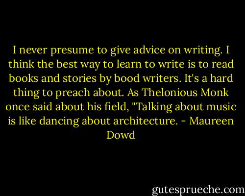 I never presume to give advice on writing. I think the best way to learn to write is to read books<br />and stories by bood writers. It's a hard thing to preach about. As Thelonious Monk once said about<br />his field, "Talking about music is like dancing about architecture. - Maureen Dowd