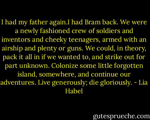 I had my father again.I had Bram back. We were a newly fashioned crew of soldiers and inventors and cheeky teenagers, armed with an airship and plenty or guns. We could, in theory, pack it all in if we wanted to, and strike out for part unknown. Colonize some little forgotten island, somewhere, and continue our adventures. Live generously; die gloriously. - Lia Habel